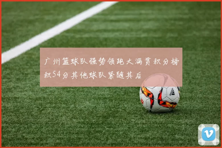 广州篮球队强势领跑大满贯积分榜积54分其他球队紧随其后