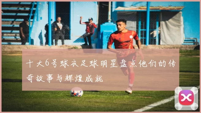 十大6号球衣足球明星盘点他们的传奇故事与辉煌成就