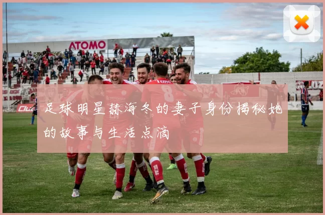足球明星赫海冬的妻子身份揭秘她的故事与生活点滴