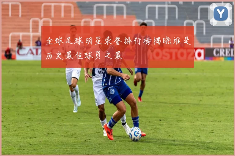 全球足球明星荣誉排行榜揭晓谁是历史最佳球员之最