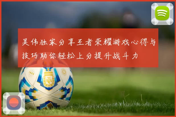 吴伟独家分享王者荣耀游戏心得与技巧助你轻松上分提升战斗力