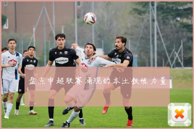 盘点中超联赛涌现的本土教练力量