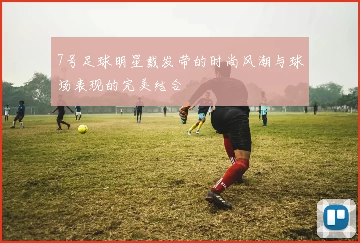 7号足球明星戴发带的时尚风潮与球场表现的完美结合