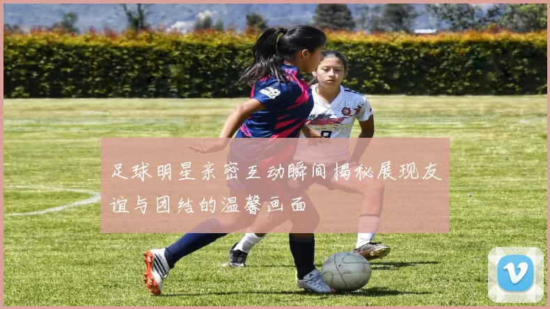 足球明星亲密互动瞬间揭秘展现友谊与团结的温馨画面