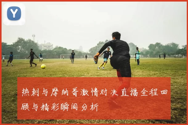 热刺与摩纳哥激情对决直播全程回顾与精彩瞬间分析