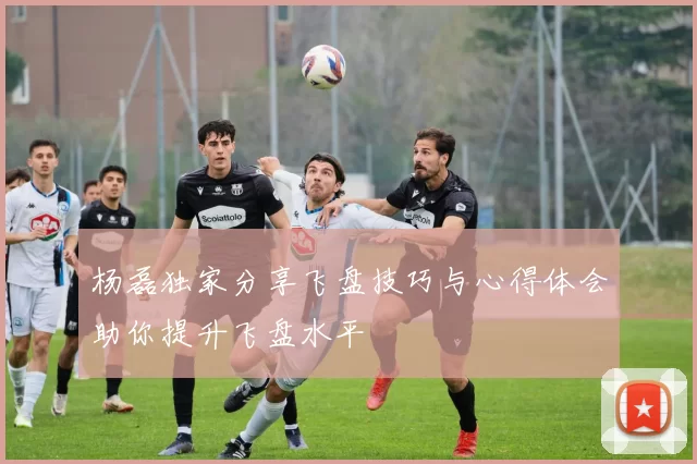 杨磊独家分享飞盘技巧与心得体会助你提升飞盘水平