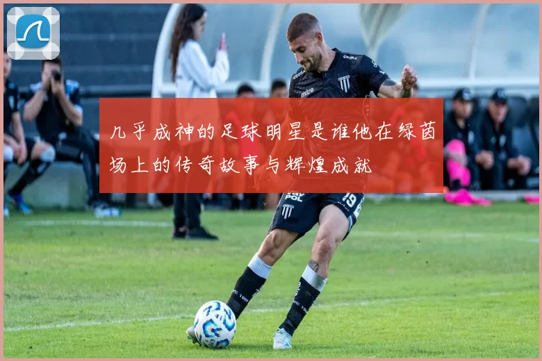 几乎成神的足球明星是谁他在绿茵场上的传奇故事与辉煌成就