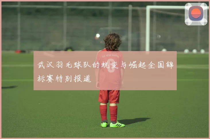 武汉羽毛球队的蜕变与崛起全国锦标赛特别报道