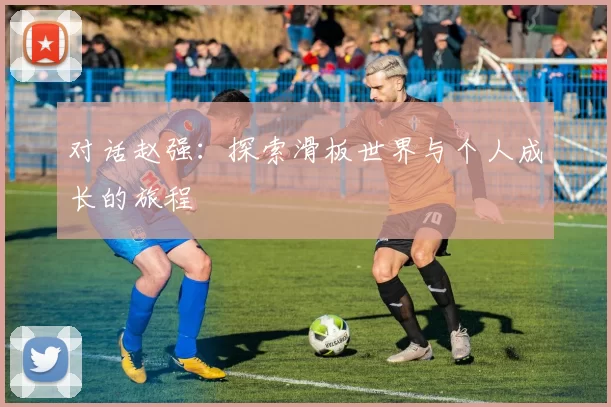 对话赵强：探索滑板世界与个人成长的旅程