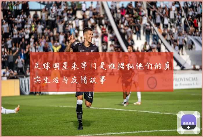 足球明星来串门是谁揭秘他们的真实生活与友情故事
