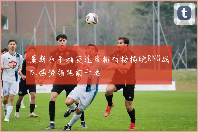 最新和平精英速度排行榜揭晓RNG战队强势领跑前十名