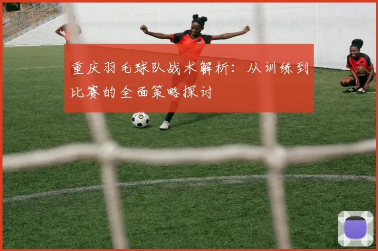 重庆羽毛球队战术解析：从训练到比赛的全面策略探讨