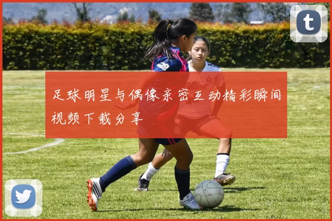 足球明星与偶像亲密互动精彩瞬间视频下载分享