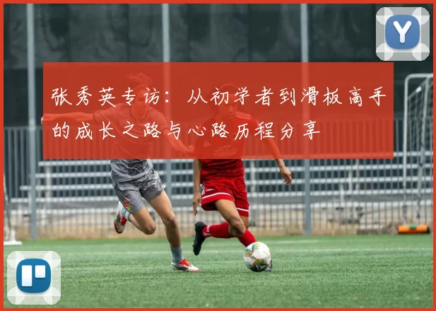 张秀英专访：从初学者到滑板高手的成长之路与心路历程分享