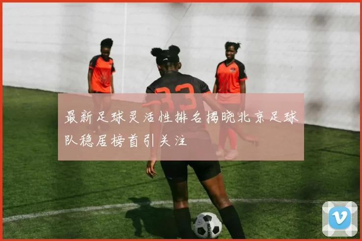 最新足球灵活性排名揭晓北京足球队稳居榜首引关注