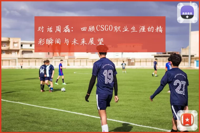 对话周磊：回顾CSGO职业生涯的精彩瞬间与未来展望