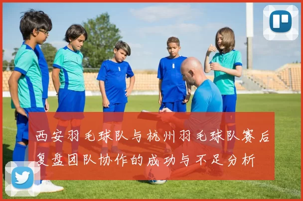 西安羽毛球队与杭州羽毛球队赛后复盘团队协作的成功与不足分析