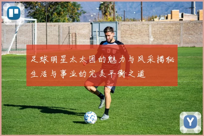 足球明星太太团的魅力与风采揭秘生活与事业的完美平衡之道