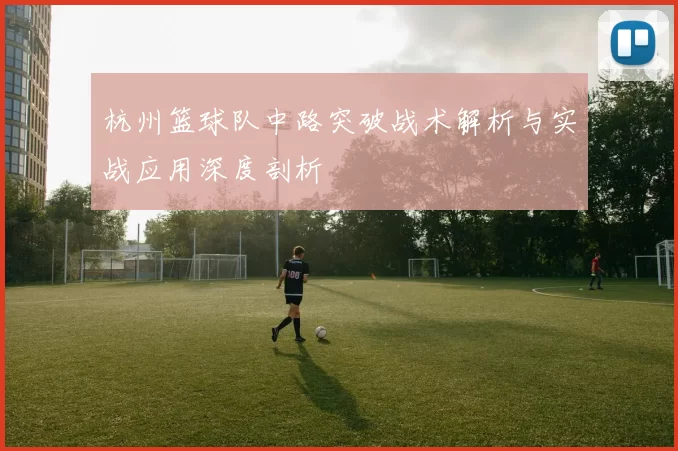 杭州篮球队中路突破战术解析与实战应用深度剖析