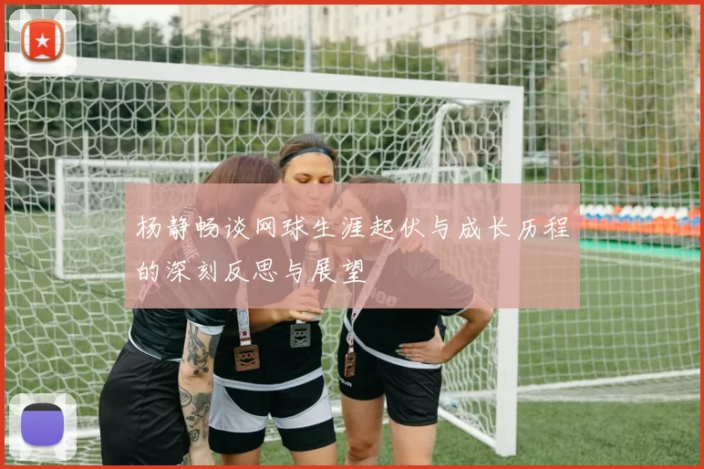 杨静畅谈网球生涯起伏与成长历程的深刻反思与展望