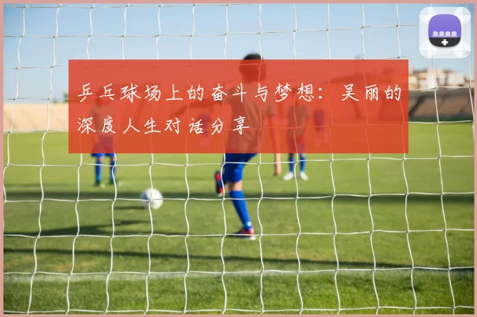 乒乓球场上的奋斗与梦想：吴丽的深度人生对话分享
