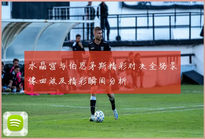 水晶宫与伯恩茅斯精彩对决全场录像回放及精彩瞬间分析