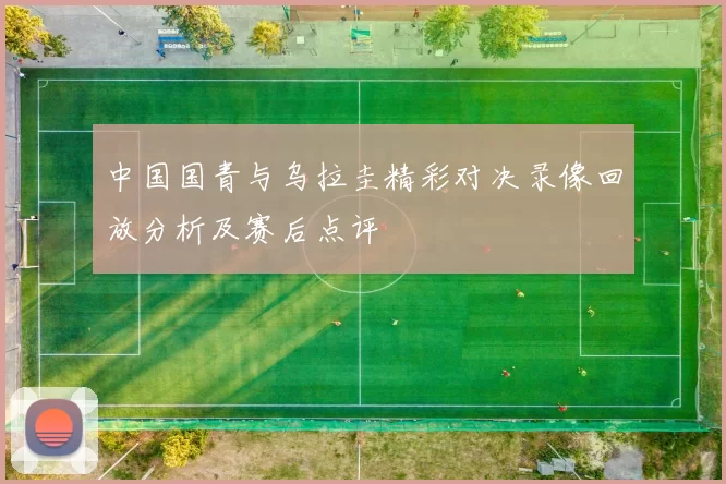 中国国青与乌拉圭精彩对决录像回放分析及赛后点评