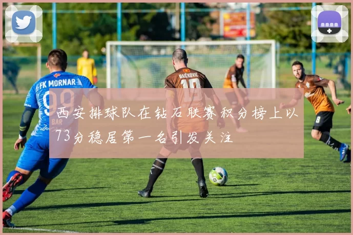 西安排球队在钻石联赛积分榜上以73分稳居第一名引发关注