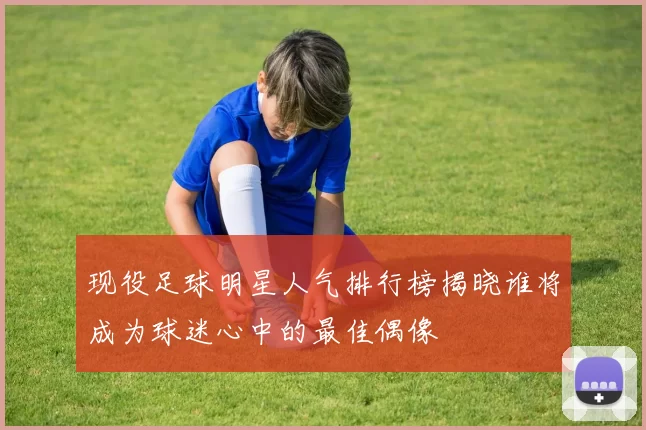 现役足球明星人气排行榜揭晓谁将成为球迷心中的最佳偶像