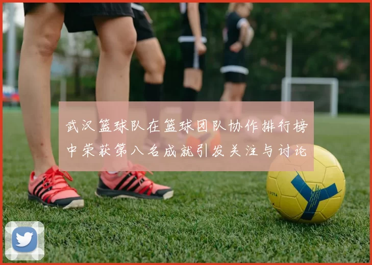 武汉篮球队在篮球团队协作排行榜中荣获第八名成就引发关注与讨论