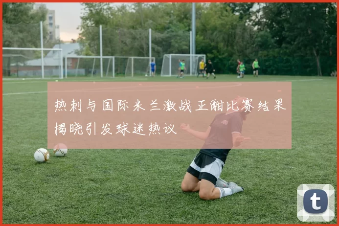 热刺与国际米兰激战正酣比赛结果揭晓引发球迷热议
