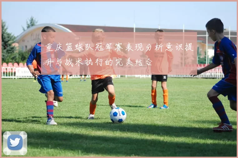 重庆篮球队冠军赛表现分析意识提升与战术执行的完美结合