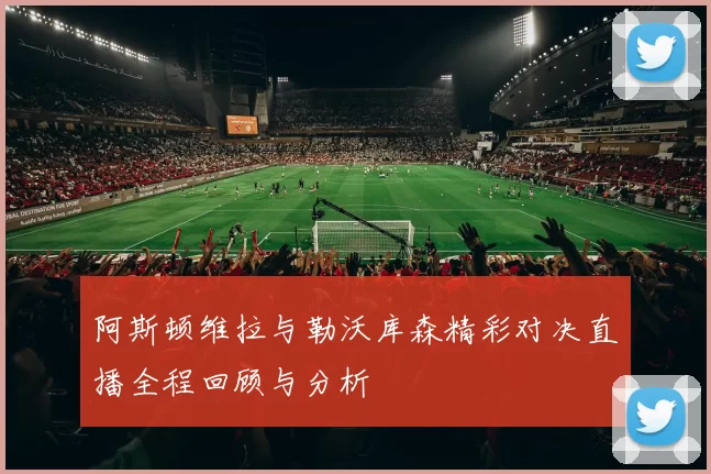 阿斯顿维拉与勒沃库森精彩对决直播全程回顾与分析