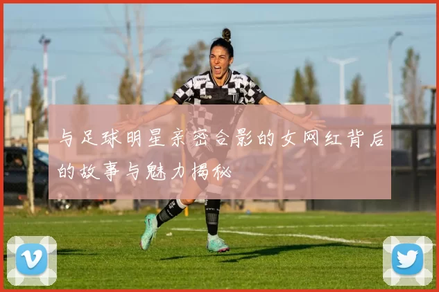 与足球明星亲密合影的女网红背后的故事与魅力揭秘