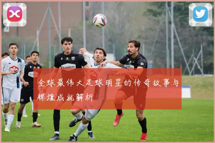 全球最伟大足球明星的传奇故事与辉煌成就解析