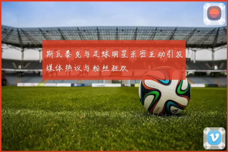 斯瓦泰克与足球明星亲密互动引发媒体热议与粉丝狂欢