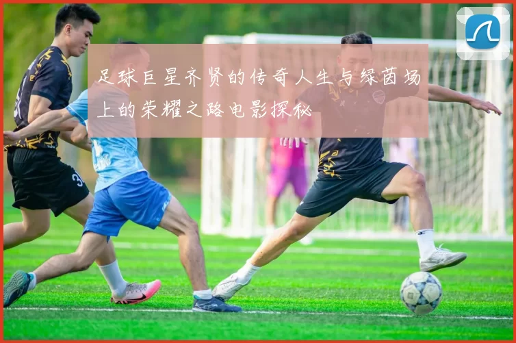 足球巨星齐贤的传奇人生与绿茵场上的荣耀之路电影探秘