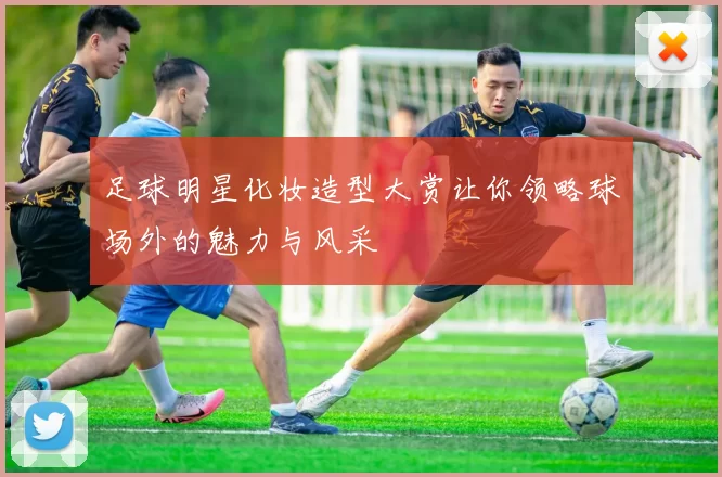 足球明星化妆造型大赏让你领略球场外的魅力与风采