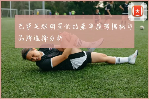 巴萨足球明星们的豪华座驾揭秘与品牌选择分析