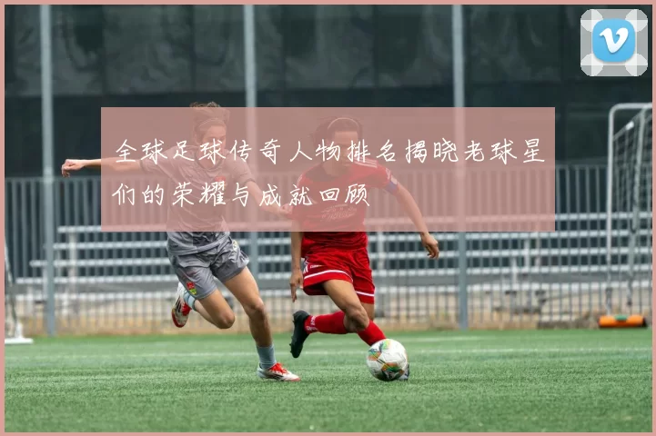 全球足球传奇人物排名揭晓老球星们的荣耀与成就回顾