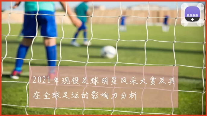 2021年现役足球明星风采大赏及其在全球足坛的影响力分析