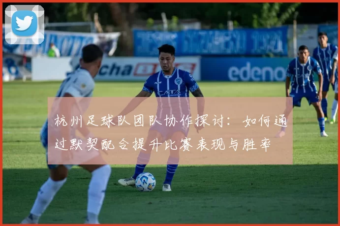 杭州足球队团队协作探讨：如何通过默契配合提升比赛表现与胜率