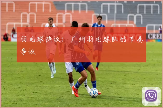 羽毛球热议：广州羽毛球队的节奏争议