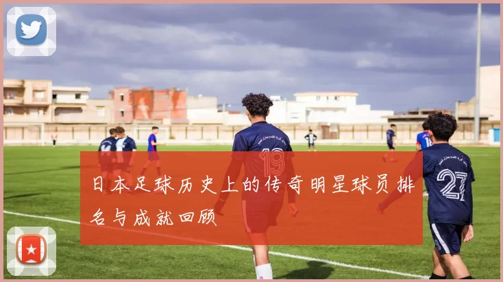 日本足球历史上的传奇明星球员排名与成就回顾