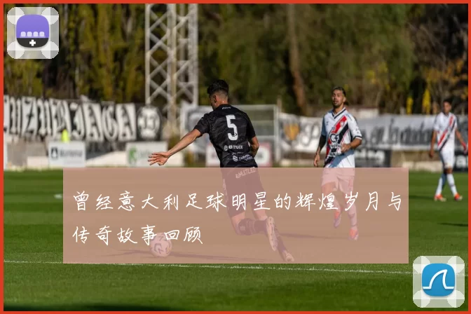 曾经意大利足球明星的辉煌岁月与传奇故事回顾