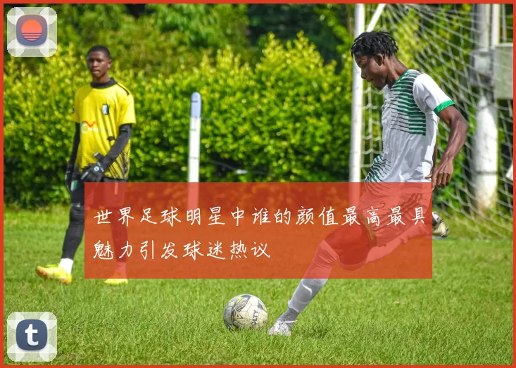 世界足球明星中谁的颜值最高最具魅力引发球迷热议