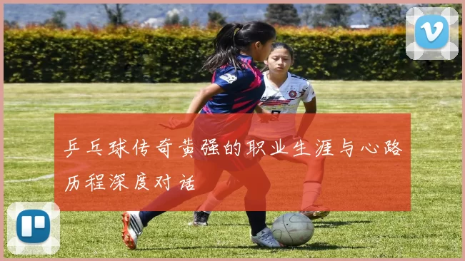 乒乓球传奇黄强的职业生涯与心路历程深度对话