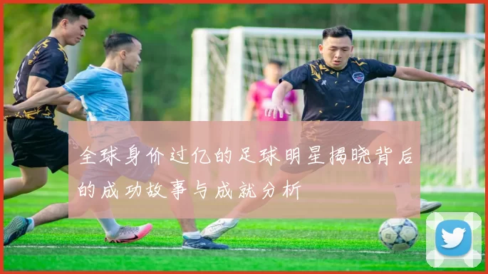 全球身价过亿的足球明星揭晓背后的成功故事与成就分析