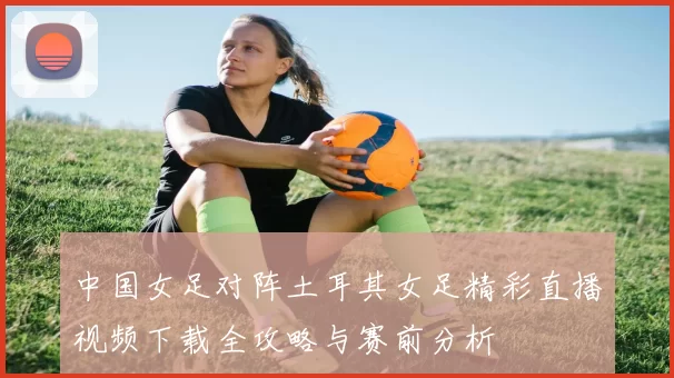 中国女足对阵土耳其女足精彩直播视频下载全攻略与赛前分析