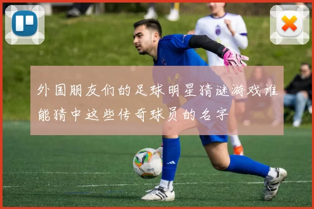 外国朋友们的足球明星猜谜游戏谁能猜中这些传奇球员的名字